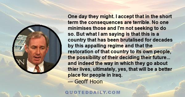 One day they might. I accept that in the short term the consequences are terrible. No one minimises those and I'm not seeking to do so. But what I am saying is that this is a country that has been brutalised for decades 