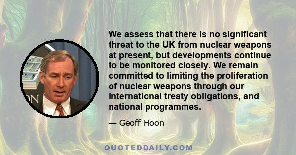 We assess that there is no significant threat to the UK from nuclear weapons at present, but developments continue to be monitored closely. We remain committed to limiting the proliferation of nuclear weapons through