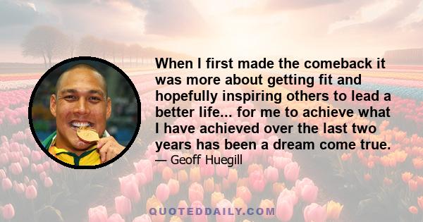 When I first made the comeback it was more about getting fit and hopefully inspiring others to lead a better life... for me to achieve what I have achieved over the last two years has been a dream come true.