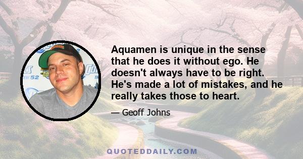 Aquamen is unique in the sense that he does it without ego. He doesn't always have to be right. He's made a lot of mistakes, and he really takes those to heart.