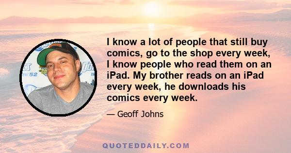 I know a lot of people that still buy comics, go to the shop every week, I know people who read them on an iPad. My brother reads on an iPad every week, he downloads his comics every week.