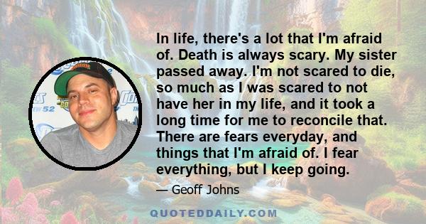 In life, there's a lot that I'm afraid of. Death is always scary. My sister passed away. I'm not scared to die, so much as I was scared to not have her in my life, and it took a long time for me to reconcile that. There 