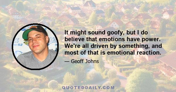 It might sound goofy, but I do believe that emotions have power. We're all driven by something, and most of that is emotional reaction.