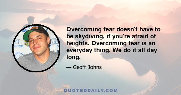 Overcoming fear doesn't have to be skydiving, if you're afraid of heights. Overcoming fear is an everyday thing. We do it all day long.