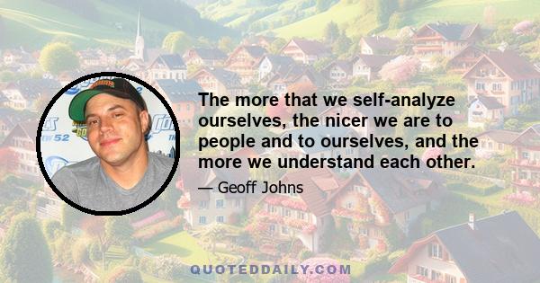 The more that we self-analyze ourselves, the nicer we are to people and to ourselves, and the more we understand each other.