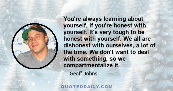 You're always learning about yourself, if you're honest with yourself. It's very tough to be honest with yourself. We all are dishonest with ourselves, a lot of the time. We don't want to deal with something, so we