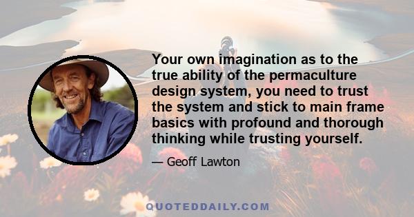 Your own imagination as to the true ability of the permaculture design system, you need to trust the system and stick to main frame basics with profound and thorough thinking while trusting yourself.