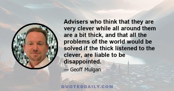 Advisers who think that they are very clever while all around them are a bit thick, and that all the problems of the world would be solved if the thick listened to the clever, are liable to be disappointed.