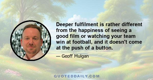 Deeper fulfilment is rather different from the happiness of seeing a good film or watching your team win at football, and it doesn't come at the push of a button.