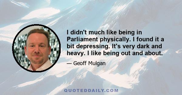 I didn't much like being in Parliament physically. I found it a bit depressing. It's very dark and heavy. I like being out and about.