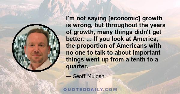 I'm not saying [economic] growth is wrong, but throughout the years of growth, many things didn't get better. ... If you look at America, the proportion of Americans with no one to talk to about important things went up 