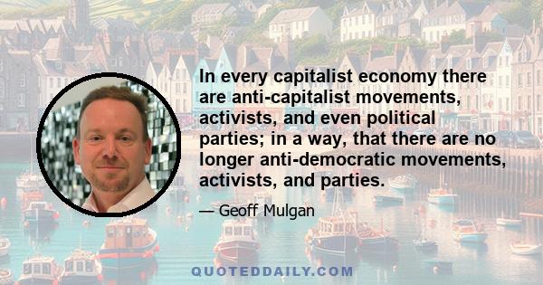 In every capitalist economy there are anti-capitalist movements, activists, and even political parties; in a way, that there are no longer anti-democratic movements, activists, and parties.