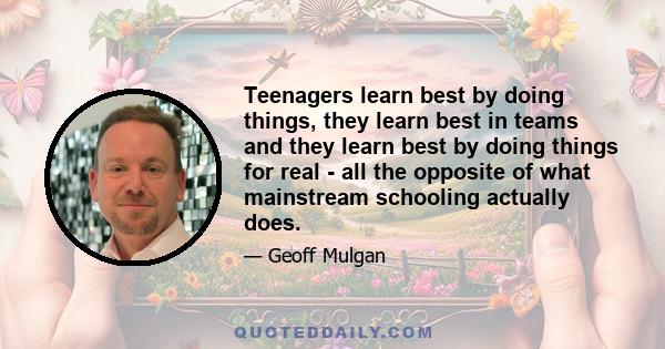 Teenagers learn best by doing things, they learn best in teams and they learn best by doing things for real - all the opposite of what mainstream schooling actually does.