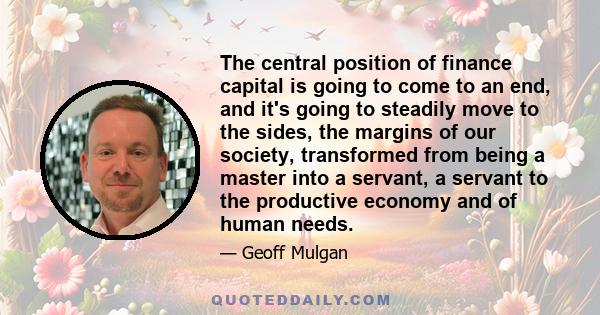 The central position of finance capital is going to come to an end, and it's going to steadily move to the sides, the margins of our society, transformed from being a master into a servant, a servant to the productive