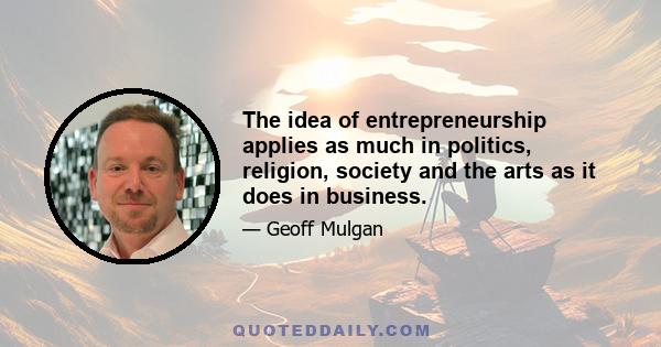 The idea of entrepreneurship applies as much in politics, religion, society and the arts as it does in business.