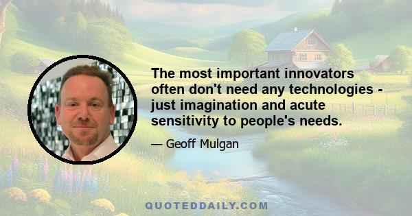 The most important innovators often don't need any technologies - just imagination and acute sensitivity to people's needs.