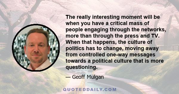 The really interesting moment will be when you have a critical mass of people engaging through the networks, more than through the press and TV. When that happens, the culture of politics has to change, moving away from 