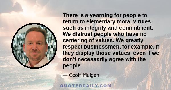 There is a yearning for people to return to elementary moral virtues, such as integrity and commitment. We distrust people who have no centering of values. We greatly respect businessmen, for example, if they display