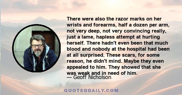 There were also the razor marks on her wrists and forearms, half a dozen per arm, not very deep, not very convincing really, just a lame, hapless attempt at hurting herself. There hadn't even been that much blood and