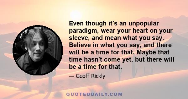 Even though it's an unpopular paradigm, wear your heart on your sleeve, and mean what you say. Believe in what you say, and there will be a time for that. Maybe that time hasn't come yet, but there will be a time for