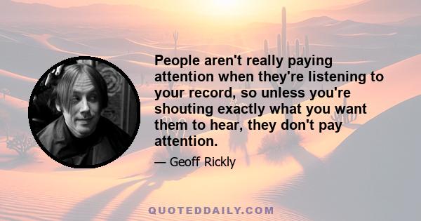 People aren't really paying attention when they're listening to your record, so unless you're shouting exactly what you want them to hear, they don't pay attention.