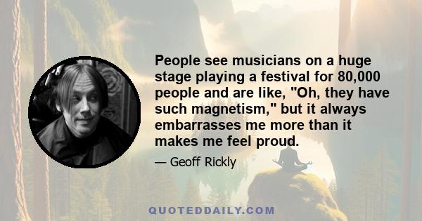 People see musicians on a huge stage playing a festival for 80,000 people and are like, Oh, they have such magnetism, but it always embarrasses me more than it makes me feel proud.