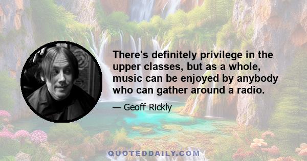 There's definitely privilege in the upper classes, but as a whole, music can be enjoyed by anybody who can gather around a radio.