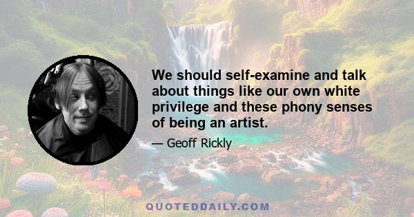 We should self-examine and talk about things like our own white privilege and these phony senses of being an artist.