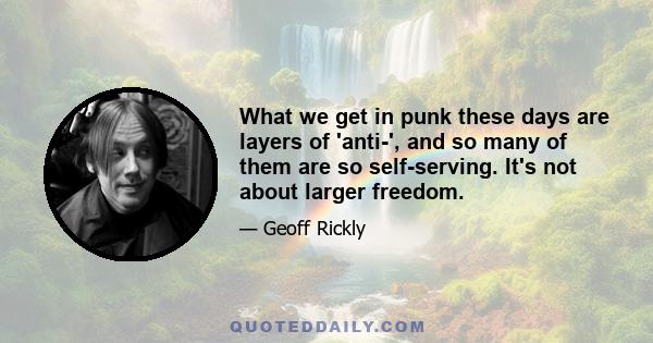 What we get in punk these days are layers of 'anti-', and so many of them are so self-serving. It's not about larger freedom.