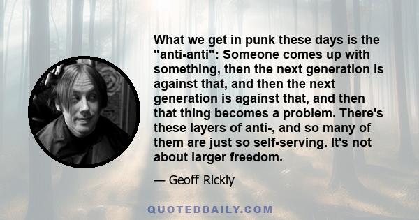 What we get in punk these days is the anti-anti: Someone comes up with something, then the next generation is against that, and then the next generation is against that, and then that thing becomes a problem. There's