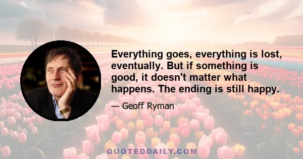 Everything goes, everything is lost, eventually. But if something is good, it doesn't matter what happens. The ending is still happy.