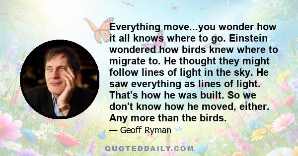 Everything move...you wonder how it all knows where to go. Einstein wondered how birds knew where to migrate to. He thought they might follow lines of light in the sky. He saw everything as lines of light. That's how he 