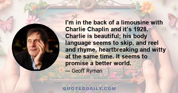 I'm in the back of a limousine with Charlie Chaplin and it’s 1928. Charlie is beautiful; his body language seems to skip, and reel and rhyme, heartbreaking and witty at the same time. It seems to promise a better world.