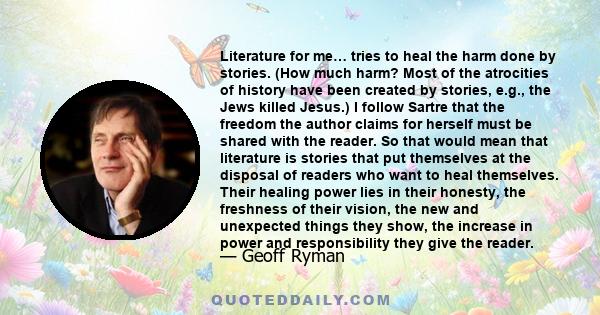 Literature for me… tries to heal the harm done by stories. (How much harm? Most of the atrocities of history have been created by stories, e.g., the Jews killed Jesus.) I follow Sartre that the freedom the author claims 