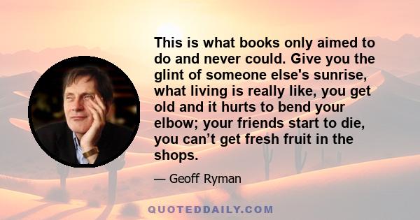 This is what books only aimed to do and never could. Give you the glint of someone else's sunrise, what living is really like, you get old and it hurts to bend your elbow; your friends start to die, you can’t get fresh