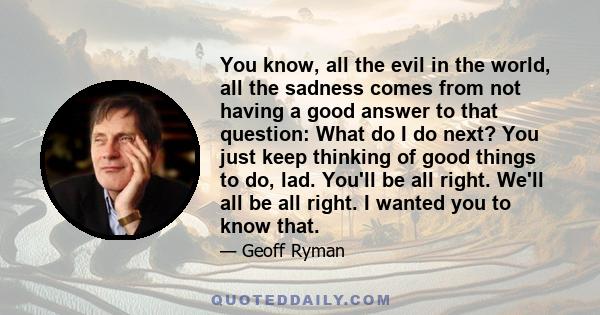 You know, all the evil in the world, all the sadness comes from not having a good answer to that question: What do I do next? You just keep thinking of good things to do, lad. You'll be all right. We'll all be all