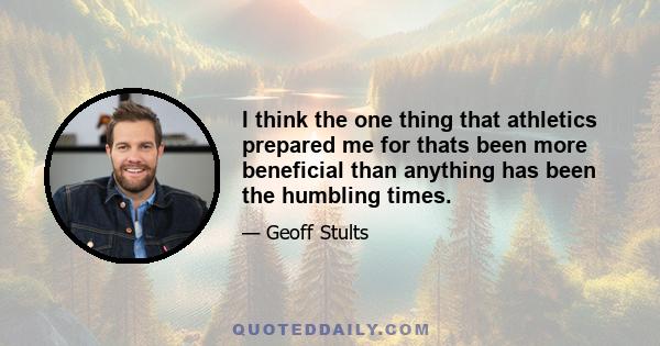 I think the one thing that athletics prepared me for thats been more beneficial than anything has been the humbling times.