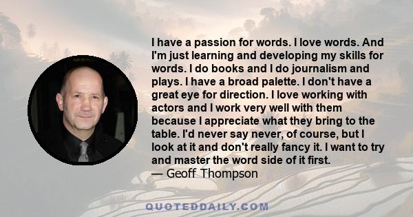 I have a passion for words. I love words. And I'm just learning and developing my skills for words. I do books and I do journalism and plays. I have a broad palette. I don't have a great eye for direction. I love