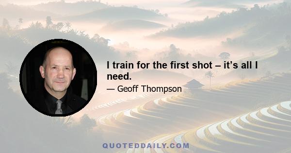 I train for the first shot – it’s all I need.