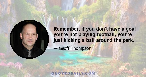 Remember, if you don't have a goal you're not playing football, you're just kicking a ball around the park.