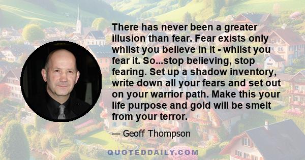 There has never been a greater illusion than fear. Fear exists only whilst you believe in it - whilst you fear it. So...stop believing, stop fearing. Set up a shadow inventory, write down all your fears and set out on