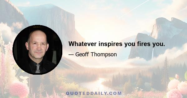 Whatever inspires you fires you.