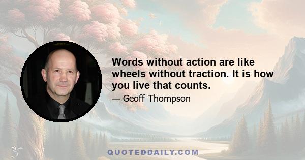 Words without action are like wheels without traction. It is how you live that counts.