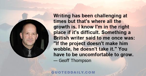 Writing has been challenging at times but that's where all the growth is. I know I'm in the right place if it's difficult. Something a British writer said to me once was: If the project doesn't make him wobble, he