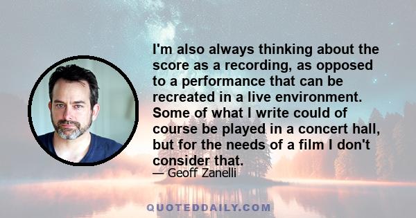 I'm also always thinking about the score as a recording, as opposed to a performance that can be recreated in a live environment. Some of what I write could of course be played in a concert hall, but for the needs of a