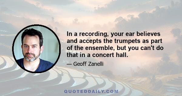 In a recording, your ear believes and accepts the trumpets as part of the ensemble, but you can't do that in a concert hall.