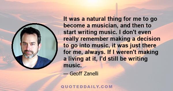 It was a natural thing for me to go become a musician, and then to start writing music. I don't even really remember making a decision to go into music, it was just there for me, always. If I weren't making a living at