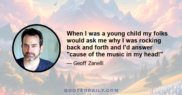 When I was a young child my folks would ask me why I was rocking back and forth and I'd answer cause of the music in my head!