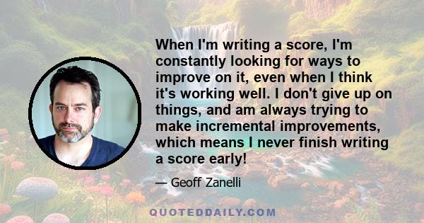 When I'm writing a score, I'm constantly looking for ways to improve on it, even when I think it's working well. I don't give up on things, and am always trying to make incremental improvements, which means I never