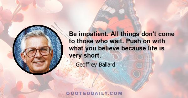 Be impatient. All things don't come to those who wait. Push on with what you believe because life is very short.